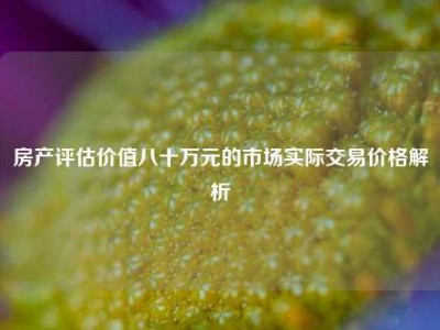 房产评估价值八十万元的市场实际交易价格解析