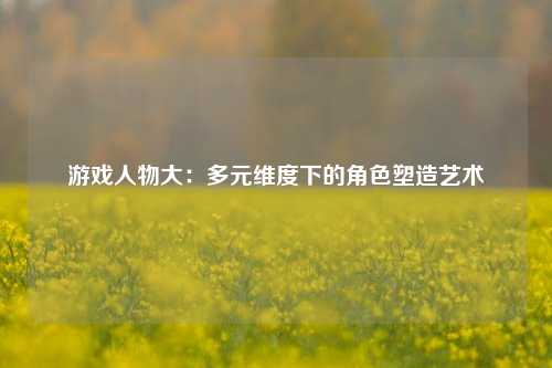 游戏人物大:多元维度下的角色塑造艺术